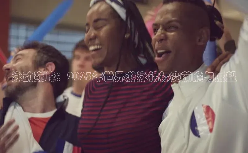 泳动巅峰：2023年世界游泳锦标赛前瞻与展望