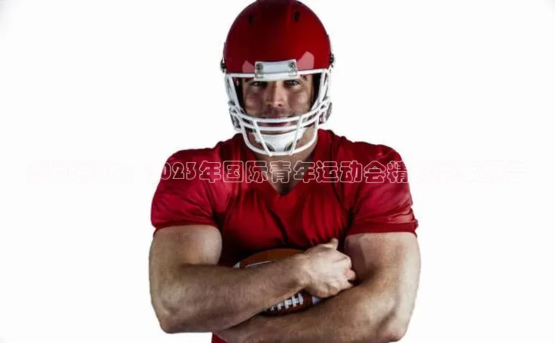 燃动赛场：2023年国际青年运动会精彩赛事预告