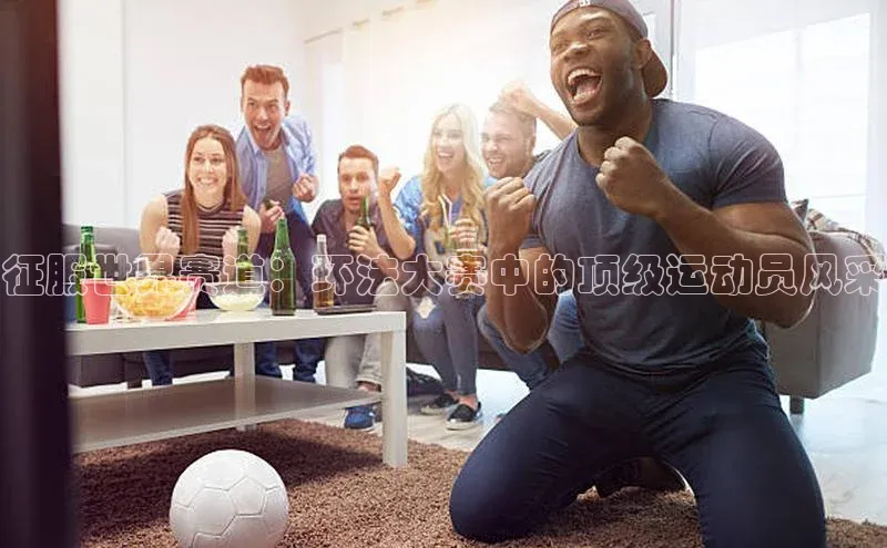 征服世界赛道：环法大赛中的顶级运动员风采